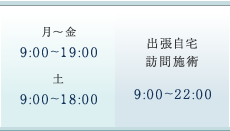 平日 9:00～19:00　土曜日 9:00～18:00　出張自宅訪問施術 9:00～22:00